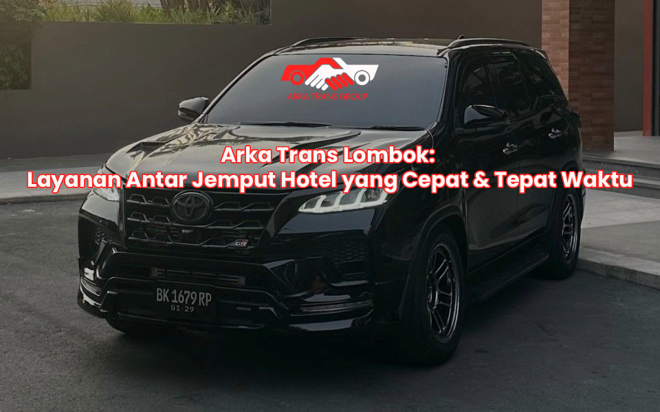 Arka Trans Lombok: Layanan Antar Jemput Hotel yang Cepat & Tepat Waktu