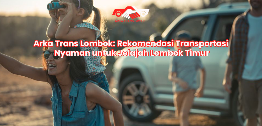 Arka Trans Lombok: Rekomendasi Transportasi Nyaman untuk Jelajah Lombok Timur